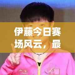 伊藤今日赛场风云,最新战况速递