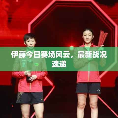 伊藤今日赛场风云,最新战况速递