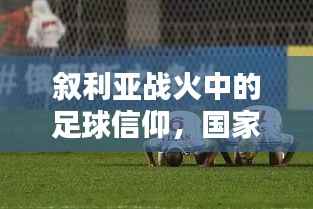 叙利亚战火中的足球信仰,国家足球比赛的绿茵热血