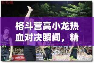 格斗营高小龙热血对决瞬间,精彩瞬间不容错过!