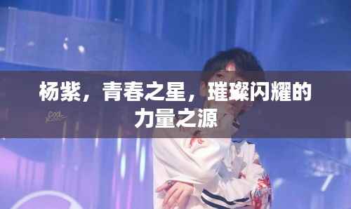 杨紫,青春之星,璀璨闪耀的力量之源