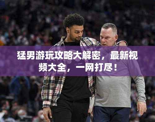 猛男游玩攻略大解密,最新视频大全,一网打尽!
