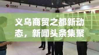 义乌商贸之都新动态,新闻头条集聚,繁荣脉搏速览