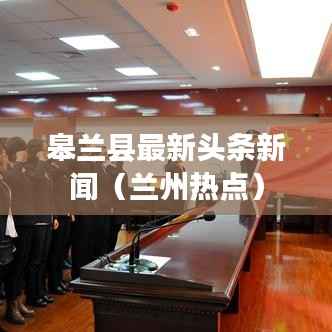 皋兰县最新头条新闻(兰州热点)