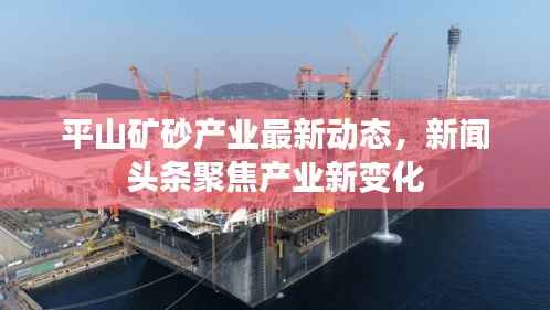 平山矿砂产业最新动态,新闻头条聚焦产业新变化