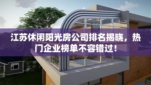 江苏休闲阳光房公司排名揭晓,热门企业榜单不容错过!