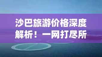 沙巴旅游价格深度解析!一网打尽所有费用!
