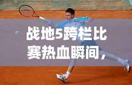 战地5跨栏比赛热血瞬间,竞技激情见证!