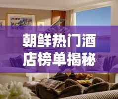 朝鲜热门酒店榜单揭秘,前十名顶级住宿推荐