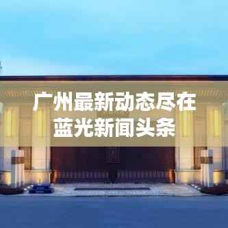 广州最新动态尽在蓝光新闻头条