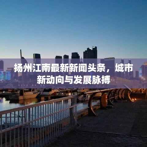 扬州江南最新新闻头条,城市新动向与发展脉搏