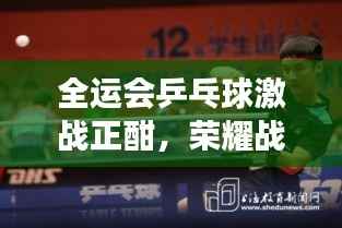 全运会乒乓球激战正酣,荣耀战场,激情加油时刻