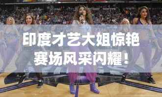 印度才艺大姐惊艳赛场风采闪耀!