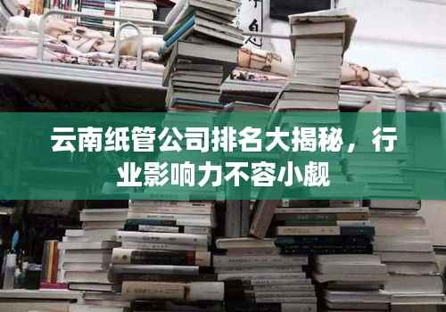 云南纸管公司排名大揭秘,行业影响力不容小觑