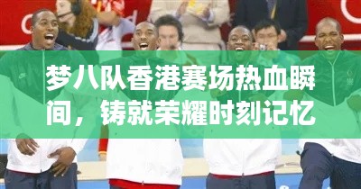 梦八队香港赛场热血瞬间,铸就荣耀时刻记忆深刻