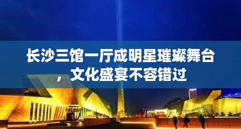 长沙三馆一厅成明星璀璨舞台,文化盛宴不容错过