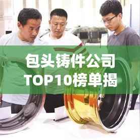 包头铸件公司TOP10榜单揭晓，行业领军者一览无余