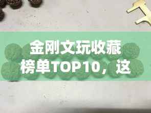 金刚文玩收藏榜单TOP10,这些热门文玩你一定不能错过!